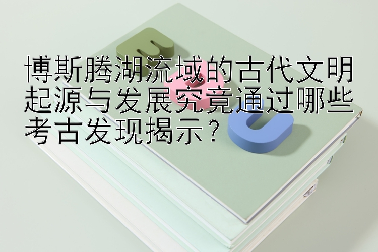 博斯腾湖流域的古代文明起源与发展究竟通过哪些考古发现揭示？