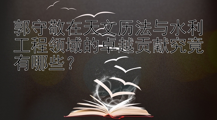 郭守敬在天文历法与水利工程领域的卓越贡献究竟有哪些？