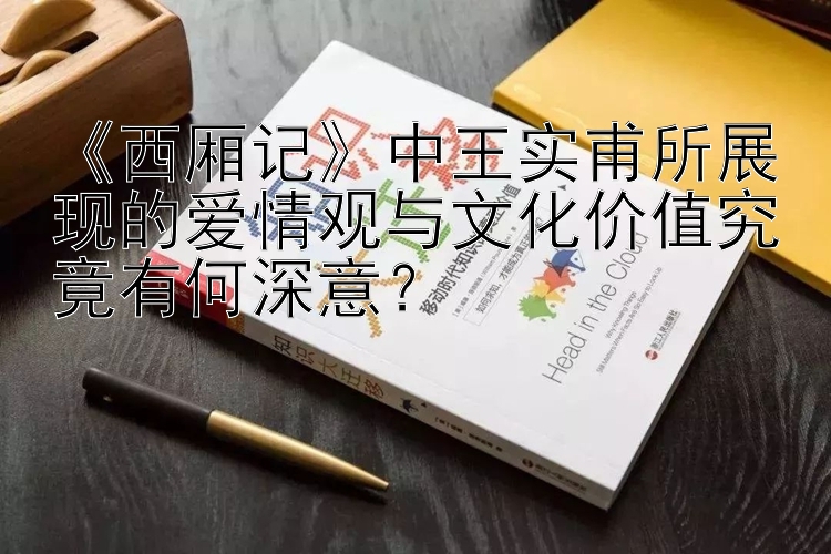 《西厢记》中王实甫所展现的爱情观与文化价值究竟有何深意？