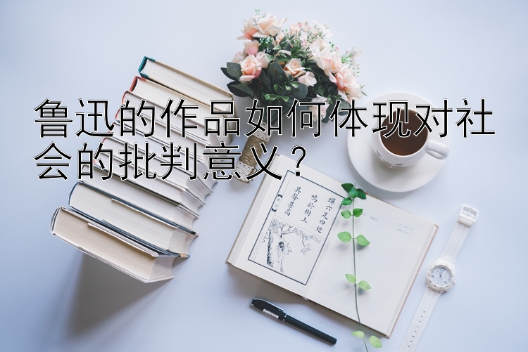 鲁迅的作品如何体现对社会的批判意义？