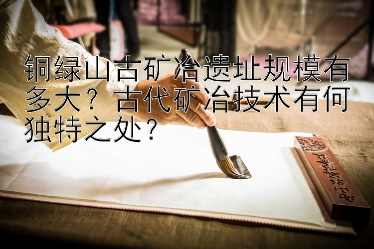 铜绿山古矿冶遗址规模有多大？古代矿冶技术有何独特之处？