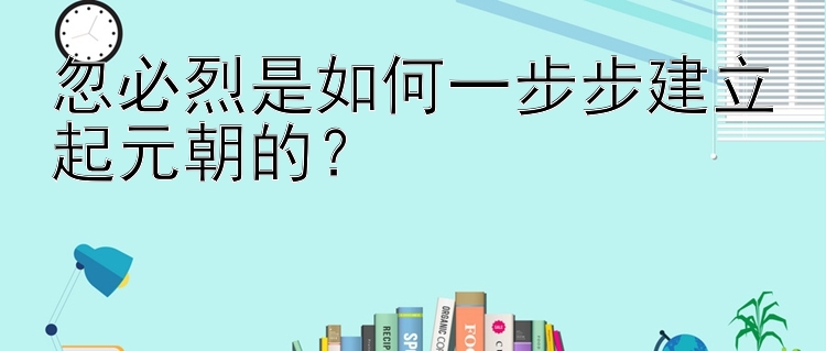 忽必烈是如何一步步建立起元朝的？