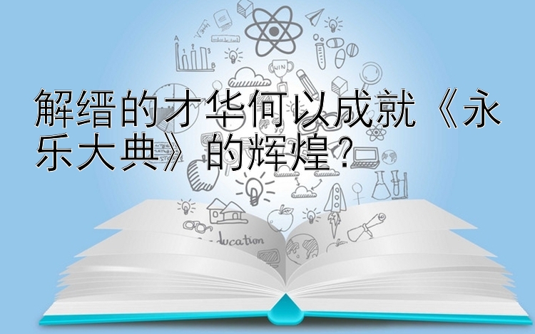 解缙的才华何以成就《永乐大典》的辉煌？