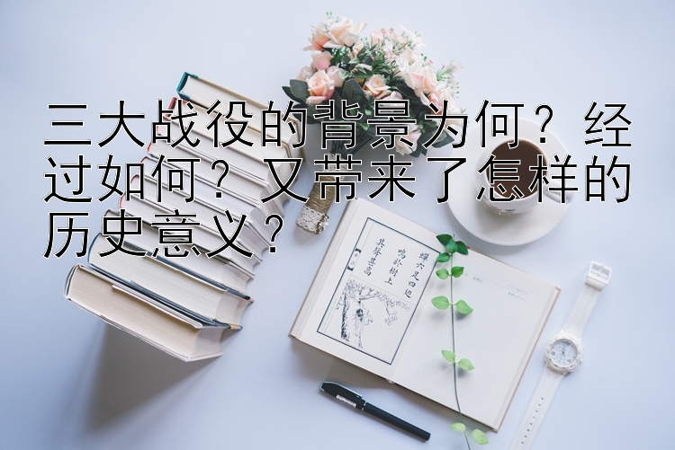 三大战役的背景为何？经过如何？又带来了怎样的历史意义？