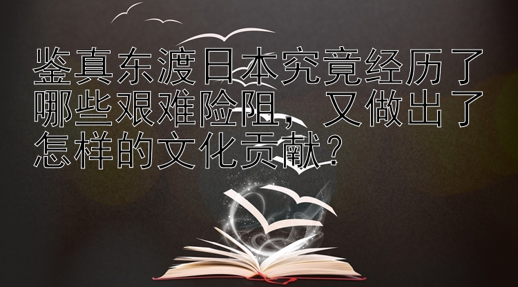 鉴真东渡日本究竟经历了哪些艰难险阻，又做出了怎样的文化贡献？