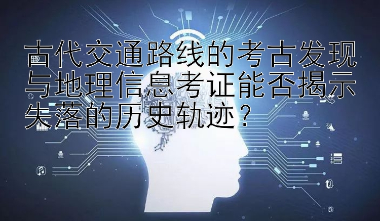 古代交通路线的考古发现与地理信息考证能否揭示失落的历史轨迹？