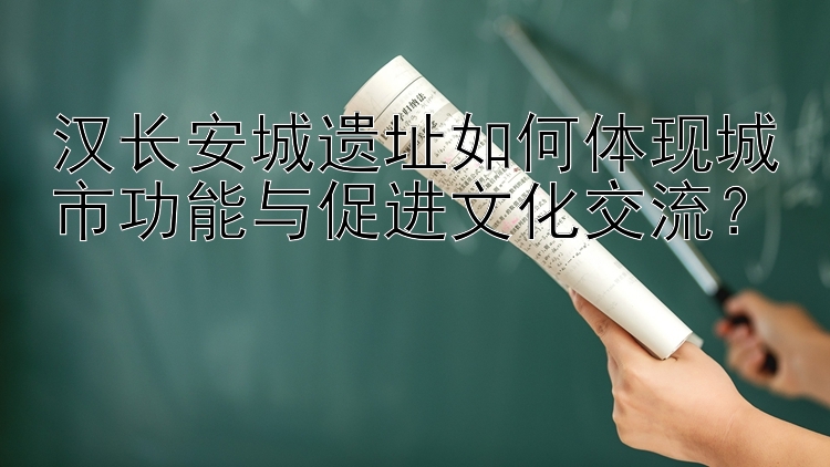 汉长安城遗址如何体现城市功能与促进文化交流？