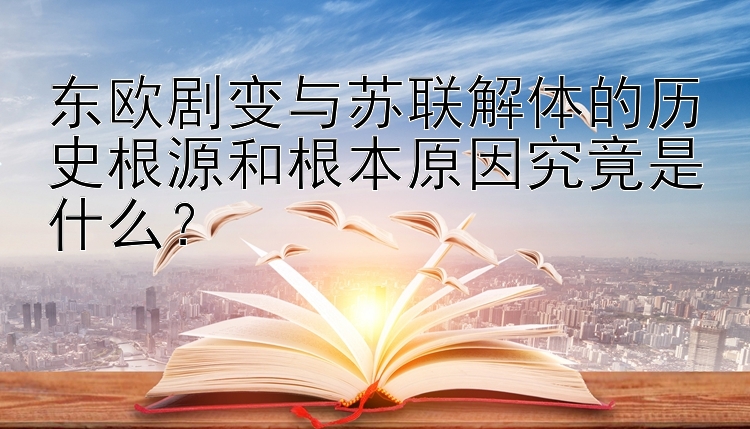 东欧剧变与苏联解体的历史根源和根本原因究竟是什么？