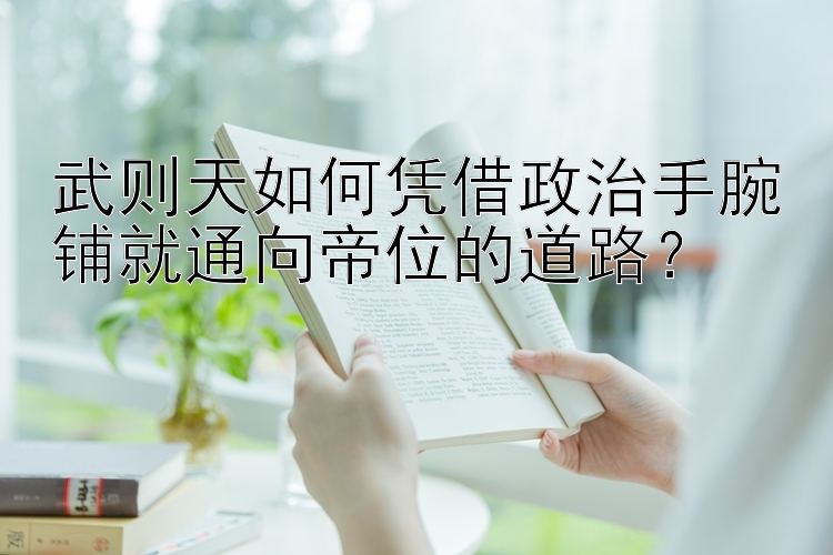 武则天如何凭借政治手腕铺就通向帝位的道路？