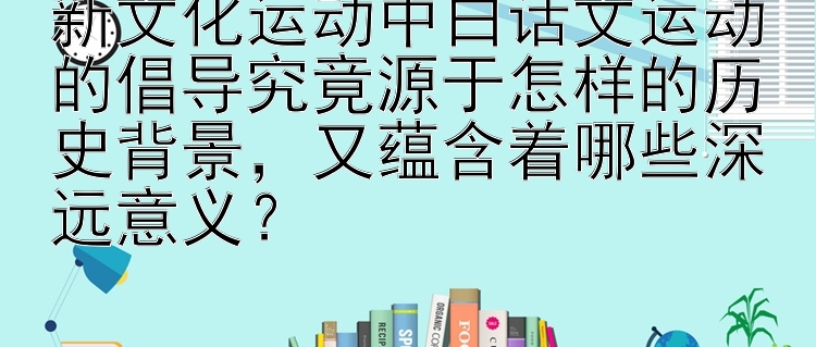 新文化运动中白话文运动的倡导究竟源于怎样的历史背景，又蕴含着哪些深远意义？