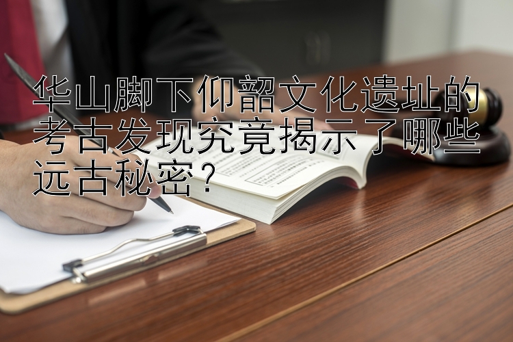 华山脚下仰韶文化遗址的考古发现究竟揭示了哪些远古秘密？