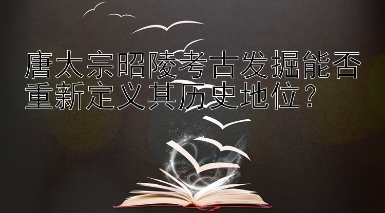 唐太宗昭陵考古发掘能否重新定义其历史地位？