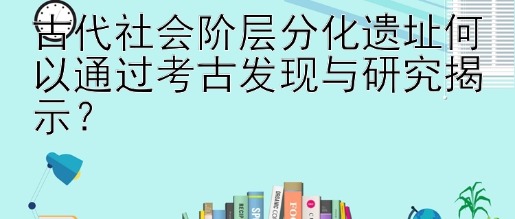 古代社会阶层分化遗址何以通过考古发现与研究揭示？