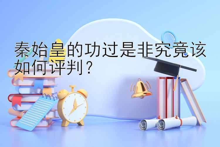 秦始皇的功过是非究竟该如何评判？