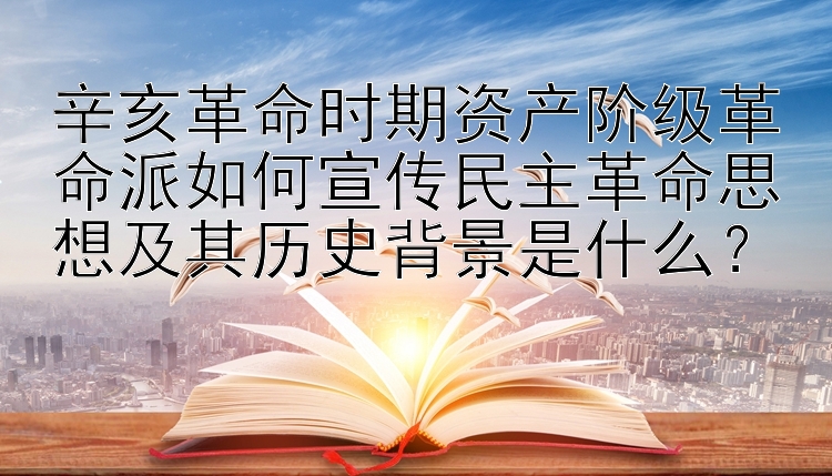 辛亥革命时期资产阶级革命派如何宣传民主革命思想及其历史背景是什么？