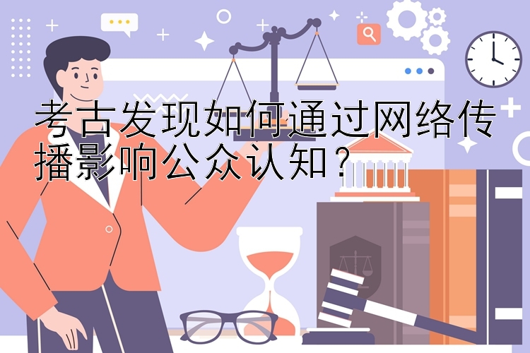 考古发现如何通过网络传播影响公众认知？