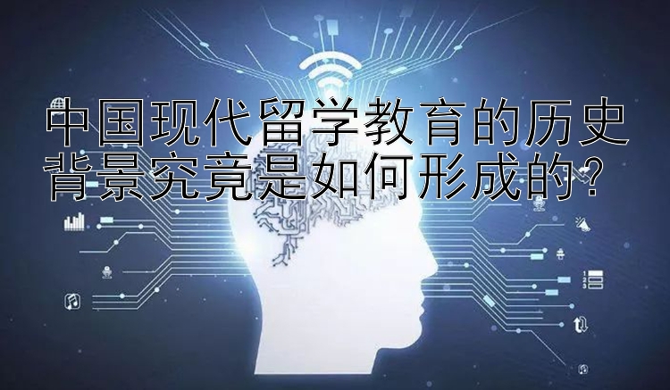 中国现代留学教育的历史背景究竟是如何形成的？