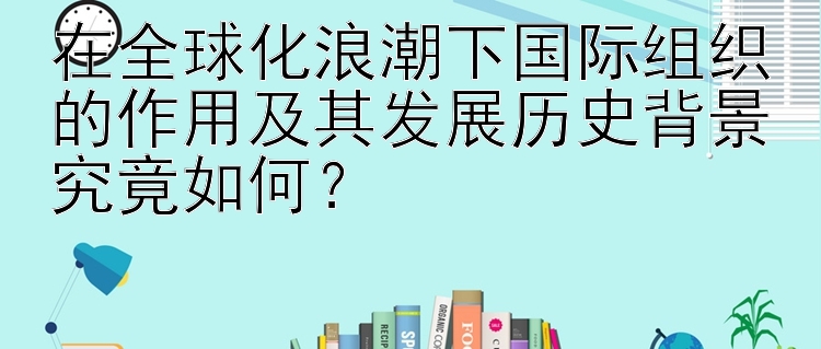 在全球化浪潮下国际组织的作用及其发展历史背景究竟如何？