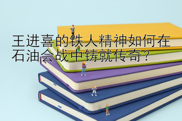 王进喜的铁人精神如何在石油会战中铸就传奇？