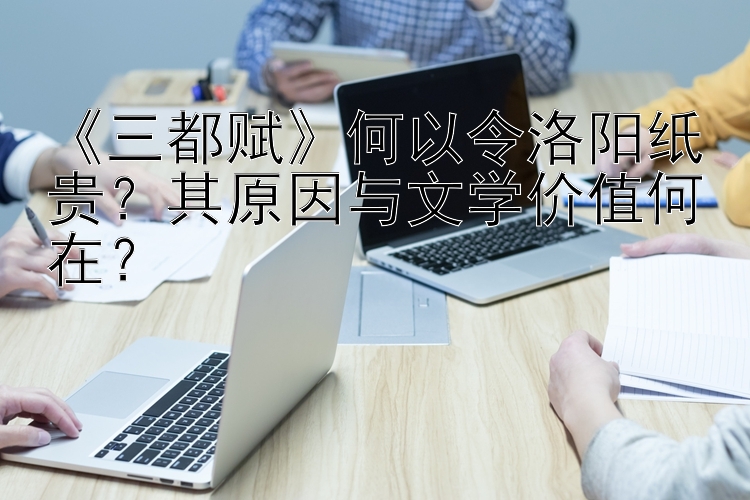 《三都赋》何以令洛阳纸贵？其原因与文学价值何在？