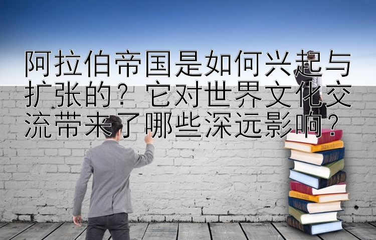 阿拉伯帝国是如何兴起与扩张的？它对世界文化交流带来了哪些深远影响？