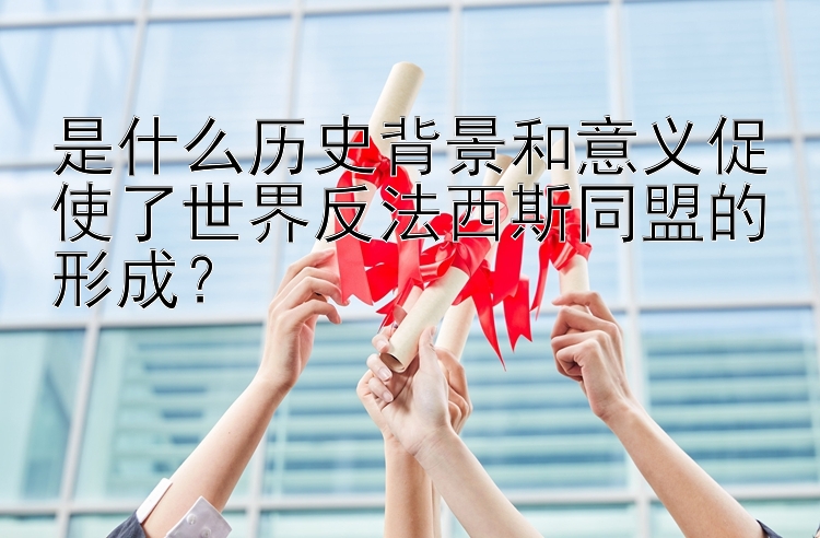 是什么历史背景和意义促使了世界反法西斯同盟的形成？