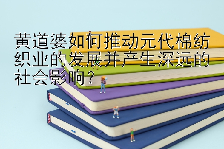 黄道婆如何推动元代棉纺织业的发展并产生深远的社会影响？