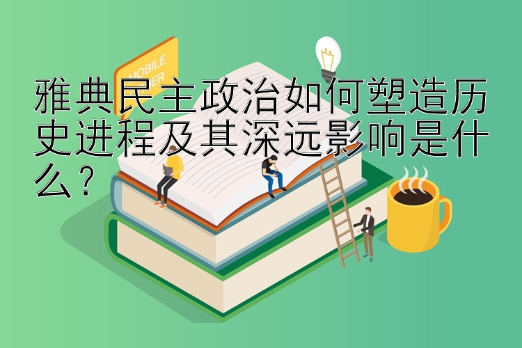 雅典民主政治如何塑造历史进程及其深远影响是什么？