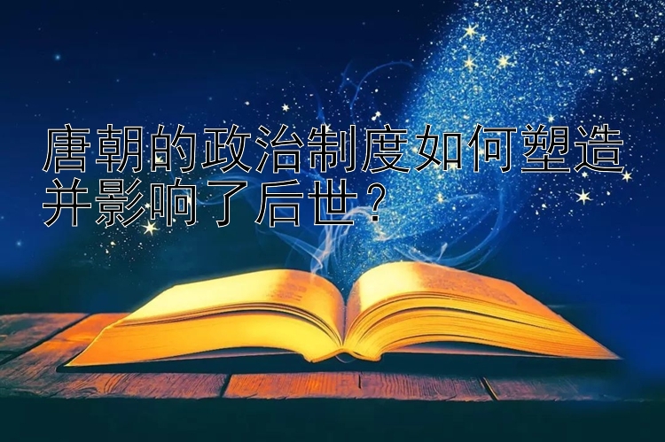 唐朝的政治制度如何塑造并影响了后世？