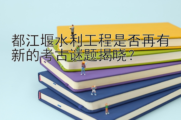 都江堰水利工程是否再有新的考古谜题揭晓？