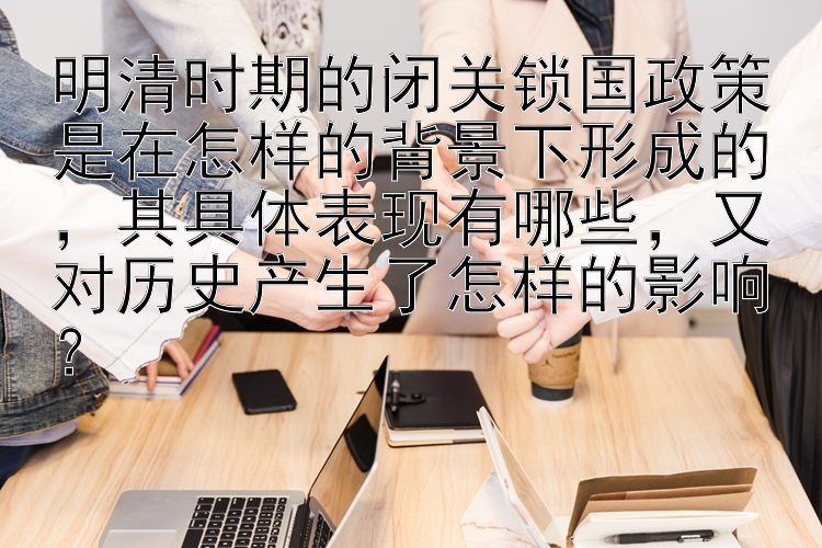 明清时期的闭关锁国政策是在怎样的背景下形成的，其具体表现有哪些，又对历史产生了怎样的影响？