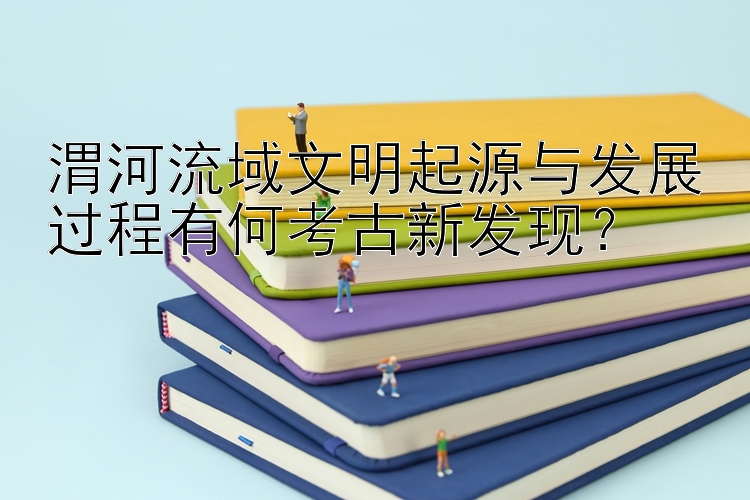 渭河流域文明起源与发展过程有何考古新发现？