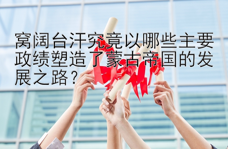 窝阔台汗究竟以哪些主要政绩塑造了蒙古帝国的发展之路？