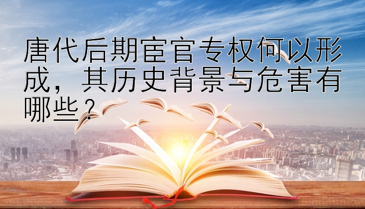 唐代后期宦官专权何以形成，其历史背景与危害有哪些？