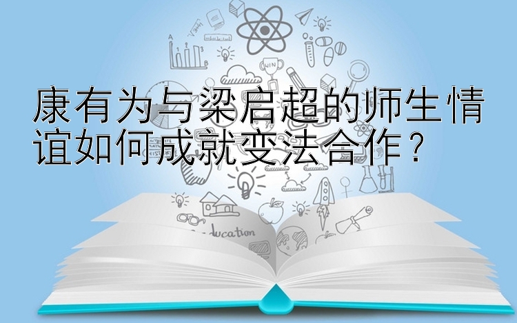 康有为与梁启超的师生情谊如何成就变法合作？