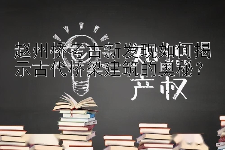 赵州桥考古新发现如何揭示古代桥梁建筑的奥秘？