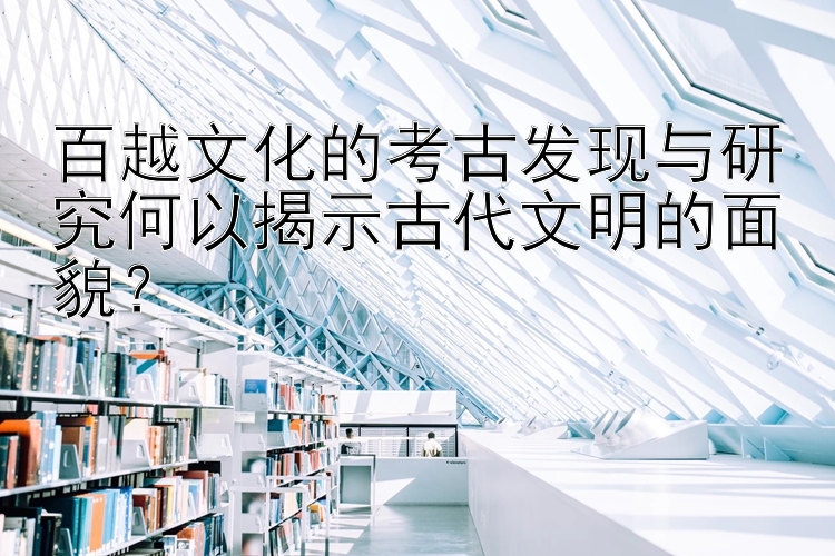 百越文化的考古发现与研究何以揭示古代文明的面貌？