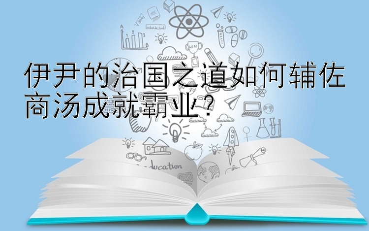 伊尹的治国之道如何辅佐商汤成就霸业？