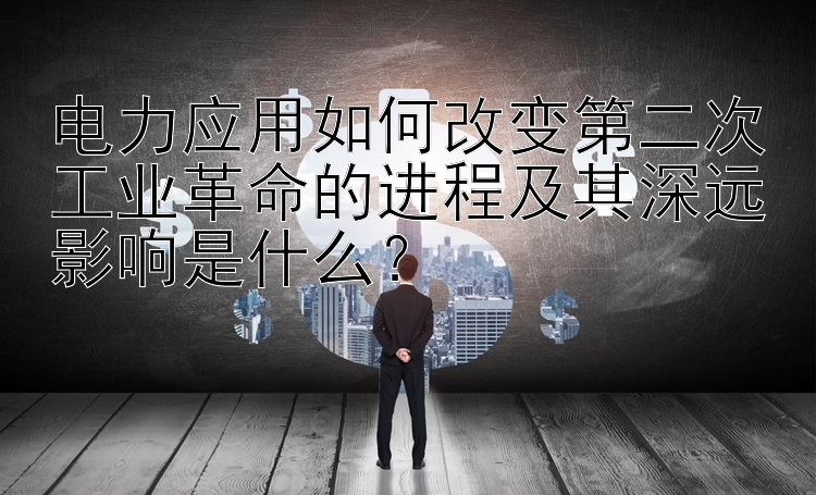 电力应用如何改变第二次工业革命的进程及其深远影响是什么？