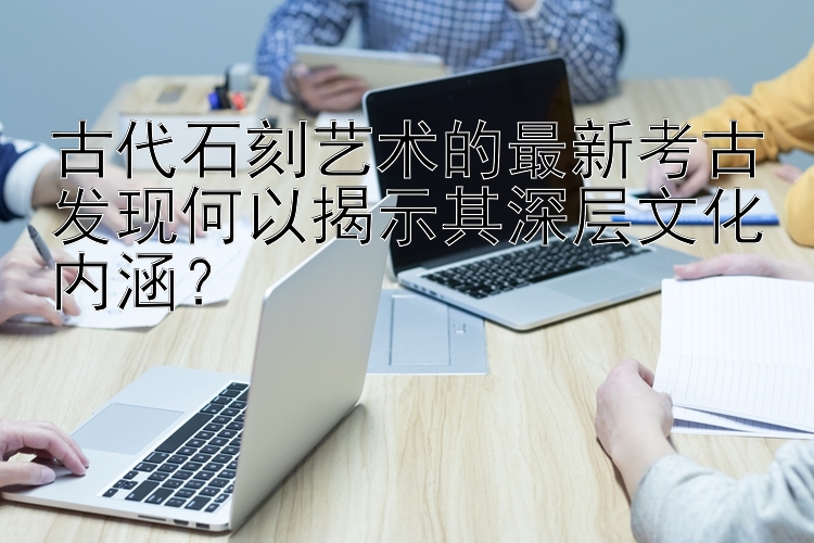 古代石刻艺术的最新考古发现何以揭示其深层文化内涵？