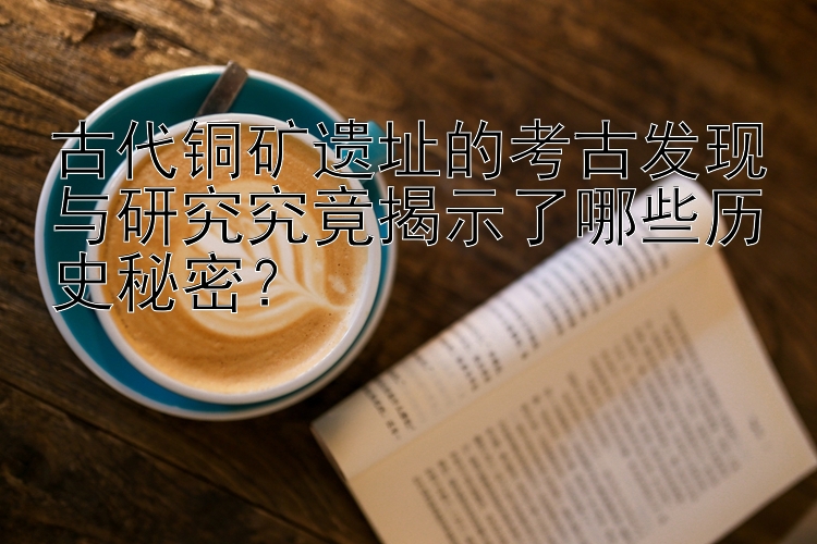 古代铜矿遗址的考古发现与研究究竟揭示了哪些历史秘密？