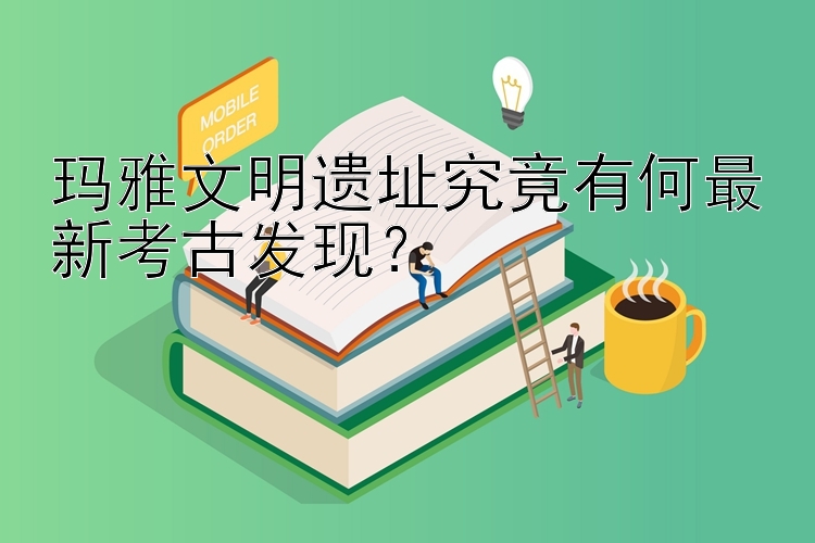 玛雅文明遗址究竟有何最新考古发现？