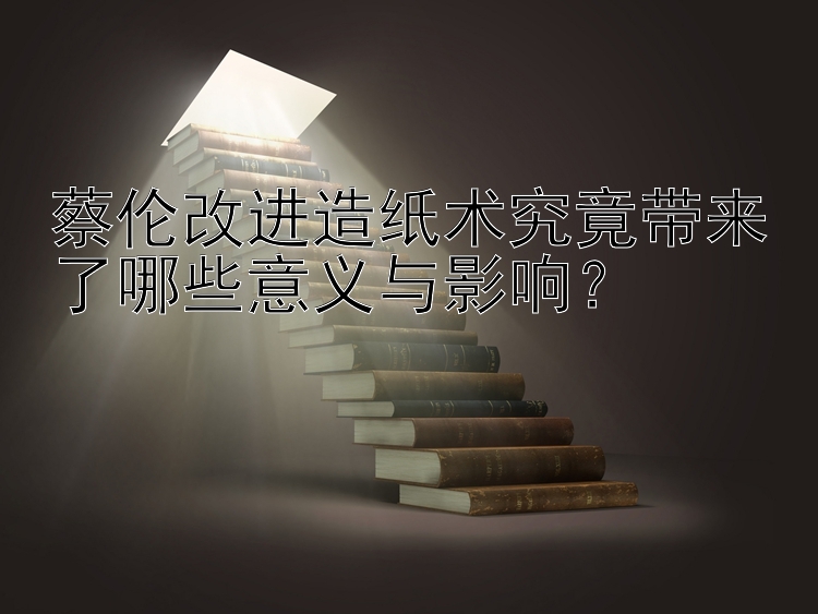 蔡伦改进造纸术究竟带来了哪些意义与影响？