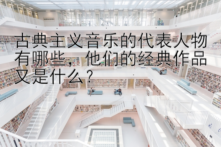 古典主义音乐的代表人物有哪些，他们的经典作品又是什么？