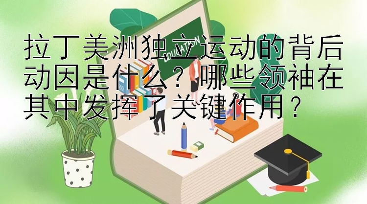 拉丁美洲独立运动的背后动因是什么？哪些领袖在其中发挥了关键作用？