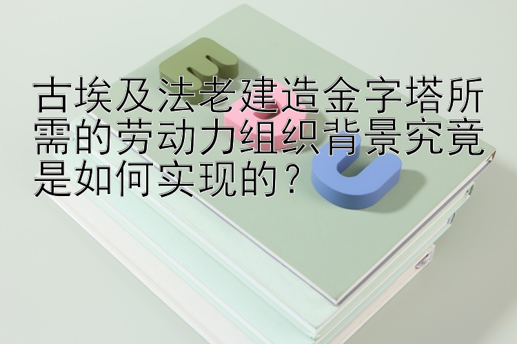 古埃及法老建造金字塔所需的劳动力组织背景究竟是如何实现的？