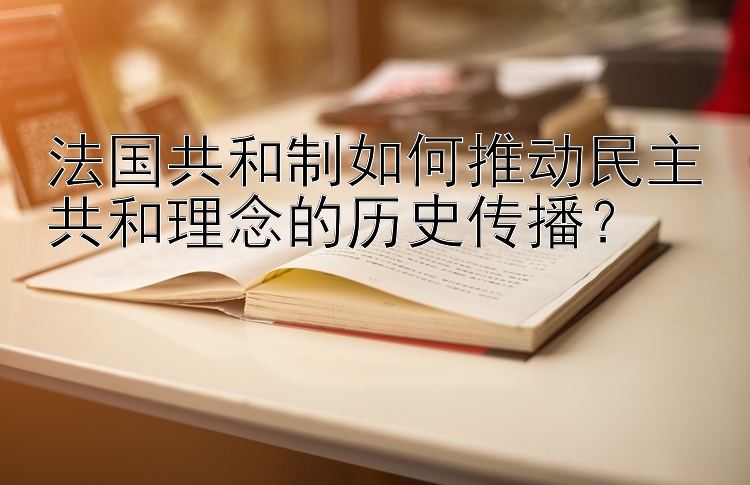 法国共和制如何推动民主共和理念的历史传播？