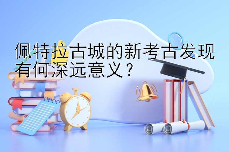 佩特拉古城的新考古发现有何深远意义？