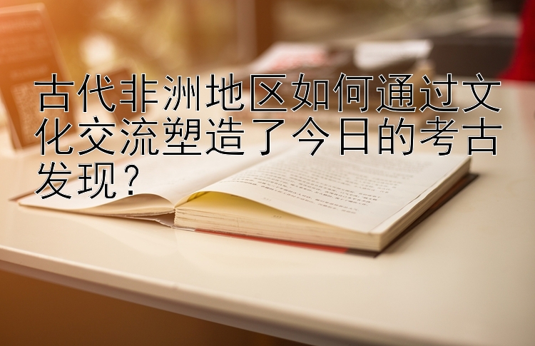 古代非洲地区如何通过文化交流塑造了今日的考古发现？