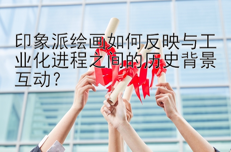 印象派绘画如何反映与工业化进程之间的历史背景互动？